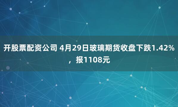 开股票配资公司 4月29日玻璃期货收盘下跌1.42%，报1108元