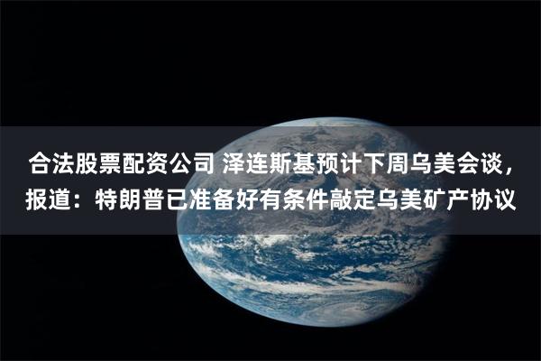 合法股票配资公司 泽连斯基预计下周乌美会谈，报道：特朗普已准备好有条件敲定乌美矿产协议