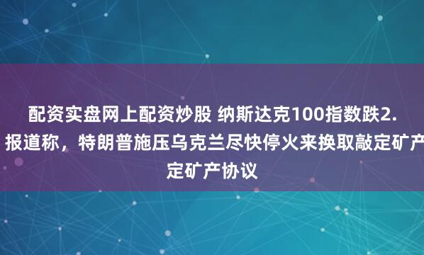 配资实盘网上配资炒股 纳斯达克100指数跌2.3%，报道称，特朗普施压乌克兰尽快停火来换取敲定矿产协议