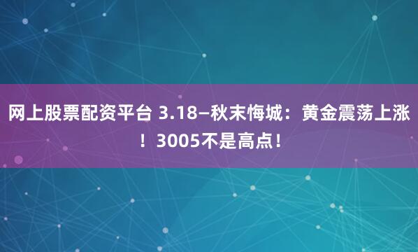 网上股票配资平台 3.18—秋末悔城：黄金震荡上涨！3005不是高点！