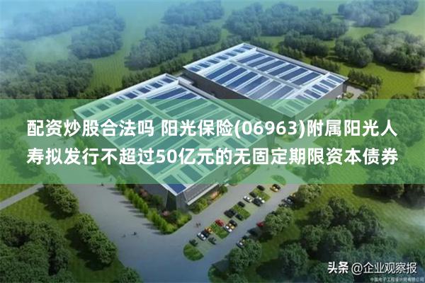 配资炒股合法吗 阳光保险(06963)附属阳光人寿拟发行不超过50亿元的无固定期限资本债券