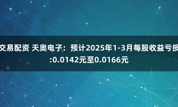 交易配资 天奥电子：预计2025年1-3月每股收益亏损:0.0142元至0.0166元
