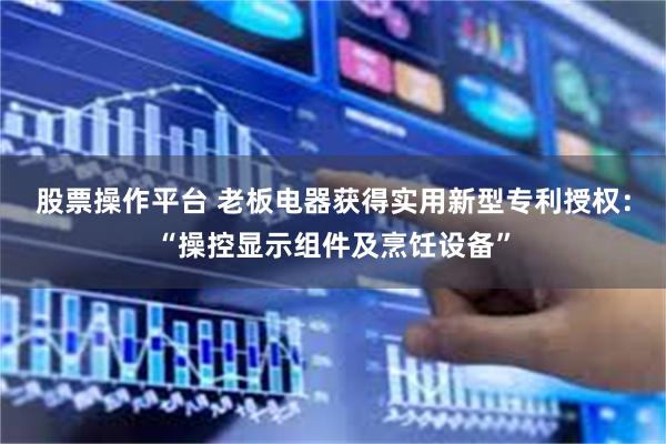股票操作平台 老板电器获得实用新型专利授权：“操控显示组件及烹饪设备”