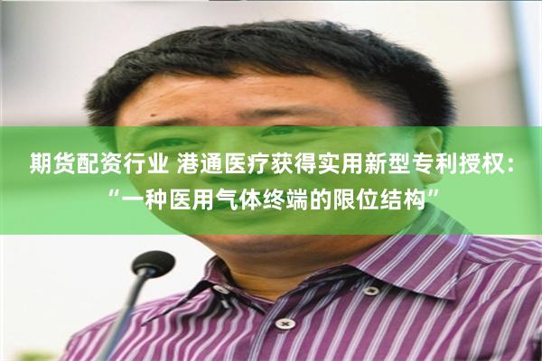 期货配资行业 港通医疗获得实用新型专利授权：“一种医用气体终端的限位结构”