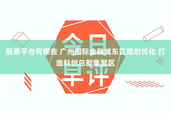 股票平台有哪些 广州国际金融城东区规划优化 打造科创总部集聚区