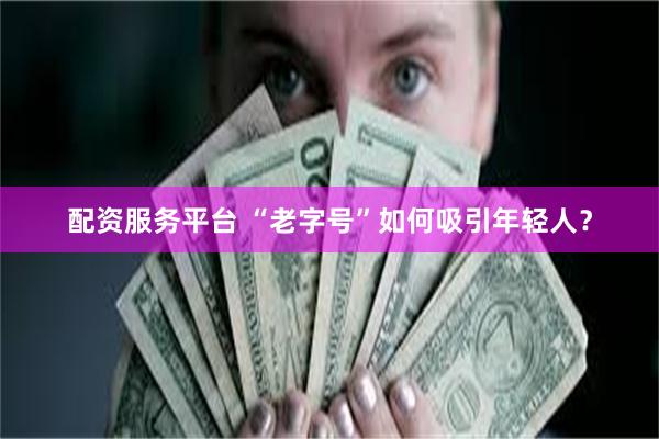 配资服务平台 “老字号”如何吸引年轻人？