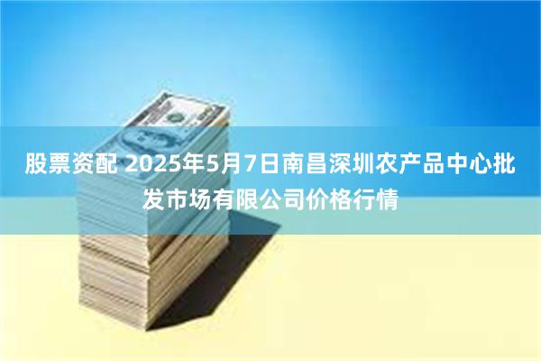 股票资配 2025年5月7日南昌深圳农产品中心批发市场有限公司价格行情