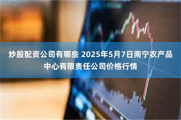 炒股配资公司有哪些 2025年5月7日南宁农产品中心有限责任公司价格行情