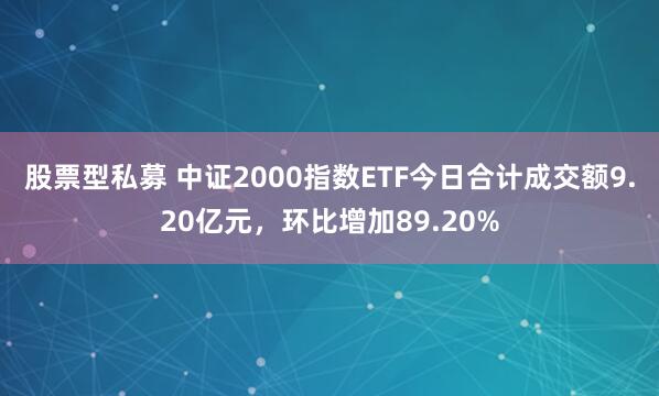 股票型私募 中证2000指数ETF今日合计成交额9.20亿元，环比增加89.20%