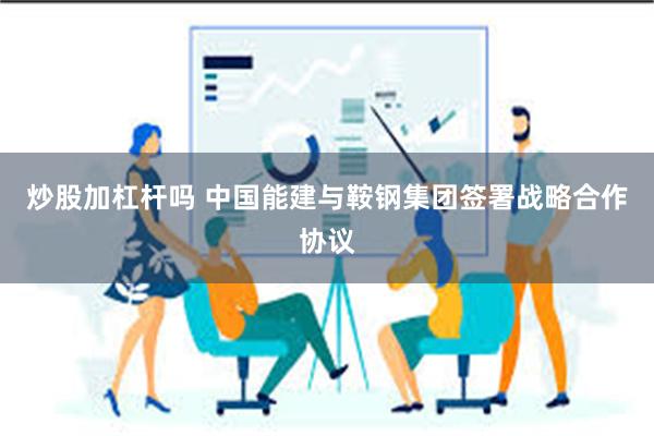 炒股加杠杆吗 中国能建与鞍钢集团签署战略合作协议