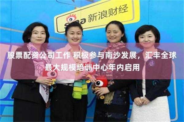 股票配资公司工作 积极参与南沙发展，汇丰全球最大规模培训中心年内启用
