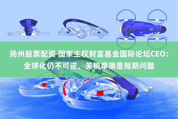 扬州股票配资 国家主权财富基金国际论坛CEO：全球化仍不可逆，关税摩擦是短期问题