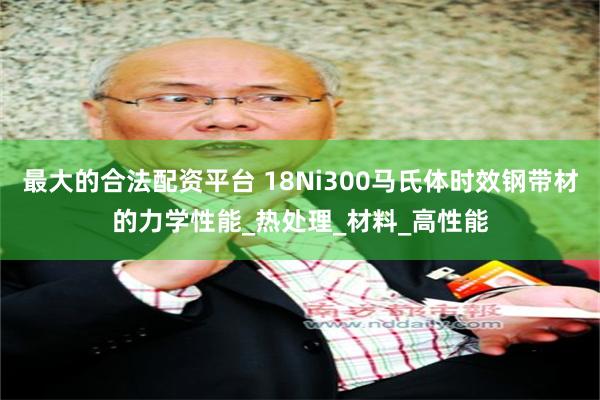 最大的合法配资平台 18Ni300马氏体时效钢带材的力学性能_热处理_材料_高性能