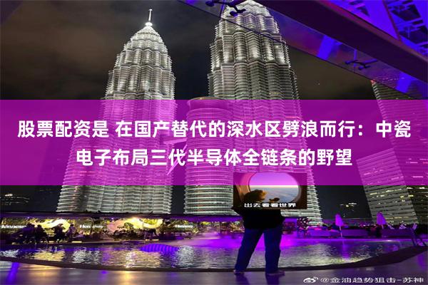 股票配资是 在国产替代的深水区劈浪而行：中瓷电子布局三代半导体全链条的野望