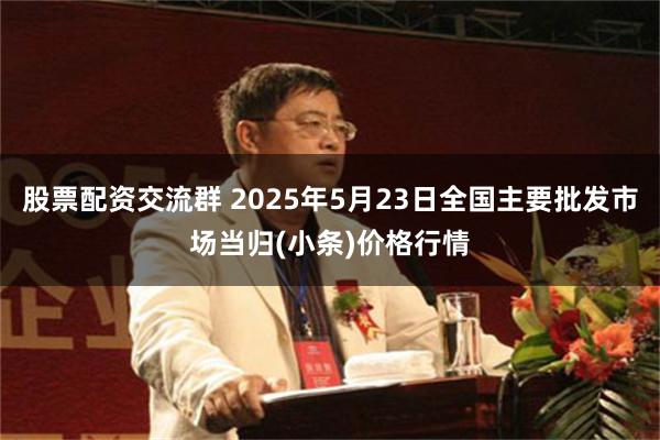 股票配资交流群 2025年5月23日全国主要批发市场当归(小条)价格行情