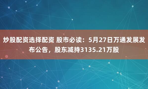 炒股配资选择配资 股市必读：5月27日万通发展发布公告，股东减持3135.21万股