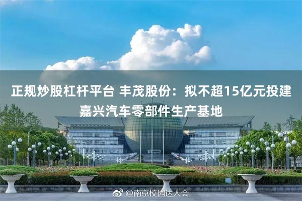 正规炒股杠杆平台 丰茂股份：拟不超15亿元投建嘉兴汽车零部件生产基地