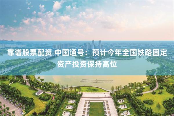 靠谱股票配资 中国通号：预计今年全国铁路固定资产投资保持高位