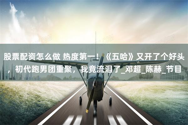 股票配资怎么做 热度第一！《五哈》又开了个好头，初代跑男团重聚，我竟流泪了_邓超_陈赫_节目