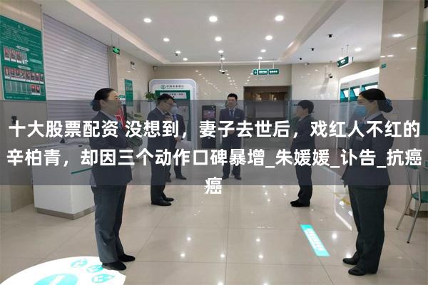 十大股票配资 没想到，妻子去世后，戏红人不红的辛柏青，却因三个动作口碑暴增_朱媛媛_讣告_抗癌
