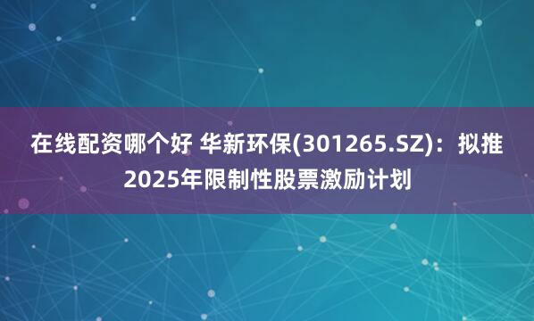 在线配资哪个好 华新环保(301265.SZ)：拟推2025年限制性股票激励计划