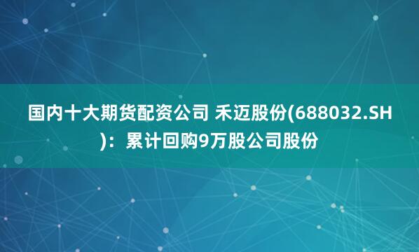 国内十大期货配资公司 禾迈股份(688032.SH)：累计回购9万股公司股份