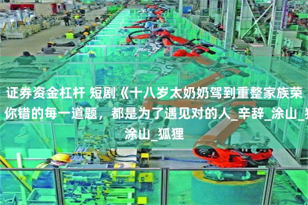 证券资金杠杆 短剧《十八岁太奶奶驾到重整家族荣耀》你错的每一道题，都是为了遇见对的人_辛辞_涂山_狐狸