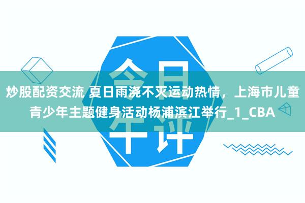 炒股配资交流 夏日雨浇不灭运动热情，上海市儿童青少年主题健身活动杨浦滨江举行_1_CBA