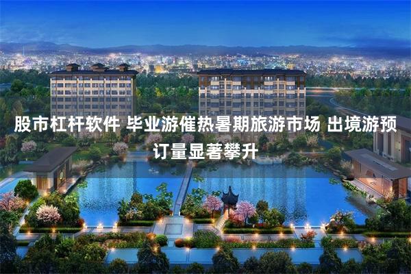 股市杠杆软件 毕业游催热暑期旅游市场 出境游预订量显著攀升
