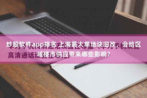 炒股软件app排名 上海最大单地块旧改，会给区域楼市供应带来哪些影响？