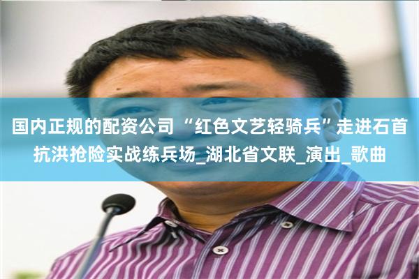 国内正规的配资公司 “红色文艺轻骑兵”走进石首抗洪抢险实战练兵场_湖北省文联_演出_歌曲