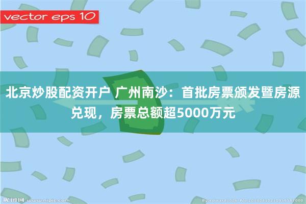 北京炒股配资开户 广州南沙：首批房票颁发暨房源兑现，房票总额超5000万元