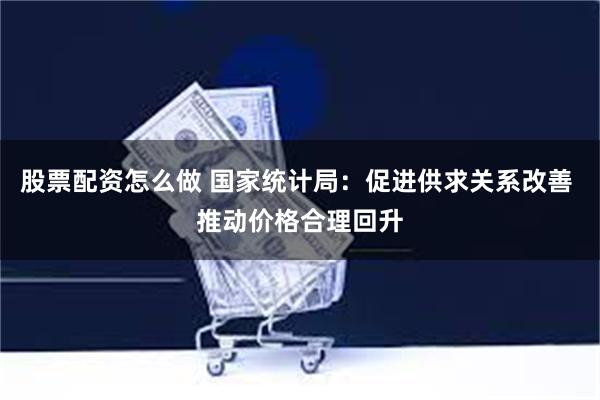 股票配资怎么做 国家统计局：促进供求关系改善 推动价格合理回升