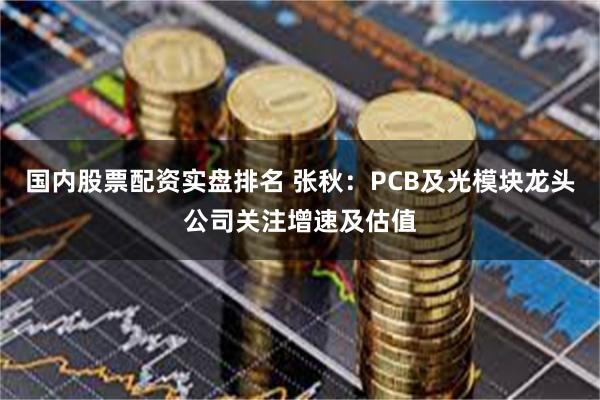 国内股票配资实盘排名 张秋：PCB及光模块龙头公司关注增速及估值