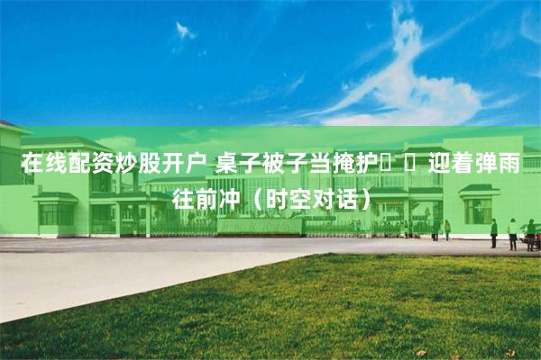 在线配资炒股开户 桌子被子当掩护  迎着弹雨往前冲（时空对话）