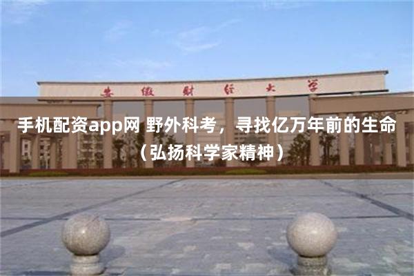 手机配资app网 野外科考，寻找亿万年前的生命（弘扬科学家精神）