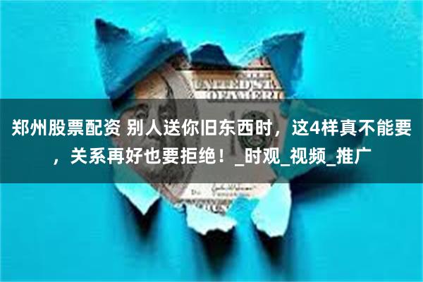 郑州股票配资 别人送你旧东西时，这4样真不能要，关系再好也要拒绝！_时观_视频_推广