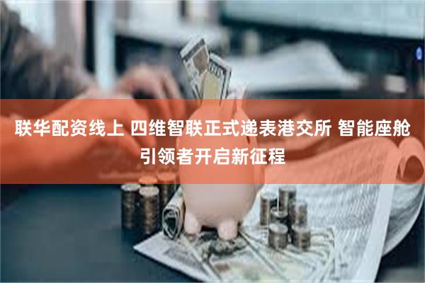 联华配资线上 四维智联正式递表港交所 智能座舱引领者开启新征程