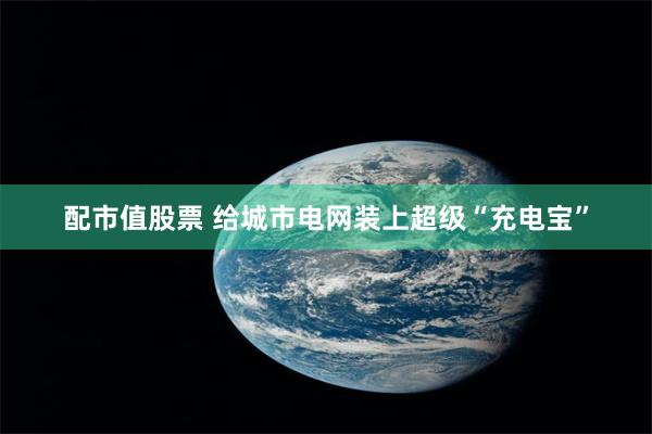 配市值股票 给城市电网装上超级“充电宝”