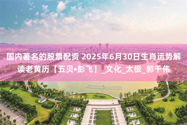 国内著名的股票配资 2025年6月30日生肖运势解读老黄历【五贝•彭飞】_文化_太极_郭千伟