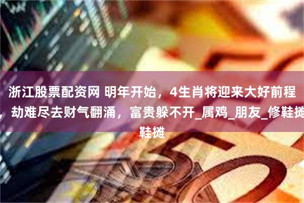 浙江股票配资网 明年开始，4生肖将迎来大好前程，劫难尽去财气翻涌，富贵躲不开_属鸡_朋友_修鞋摊