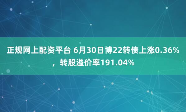 正规网上配资平台 6月30日博22转债上涨0.36%，转股溢价率191.04%