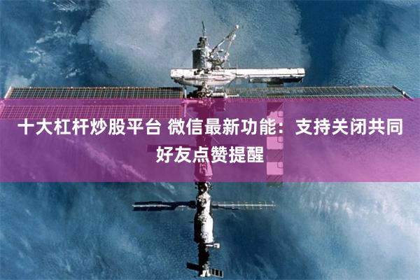 十大杠杆炒股平台 微信最新功能：支持关闭共同好友点赞提醒
