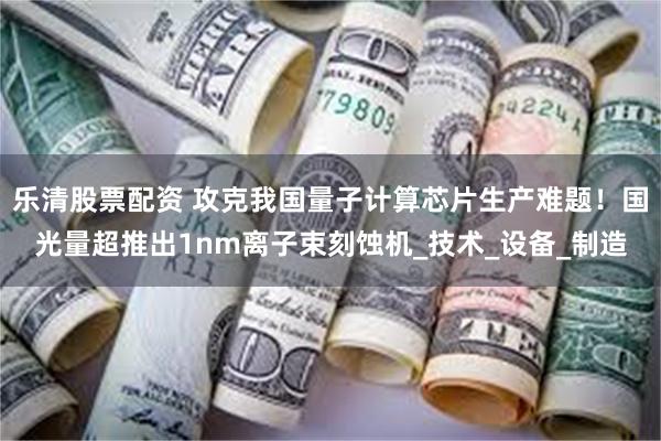 乐清股票配资 攻克我国量子计算芯片生产难题！国光量超推出1nm离子束刻蚀机_技术_设备_制造