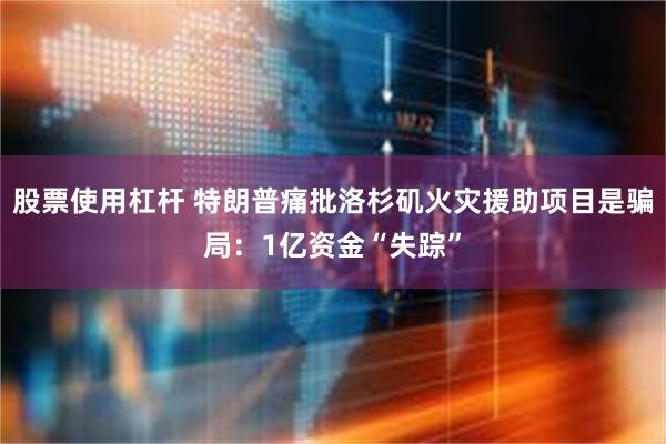 股票使用杠杆 特朗普痛批洛杉矶火灾援助项目是骗局：1亿资金“失踪”