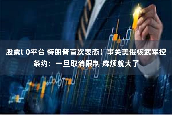 股票t 0平台 特朗普首次表态！事关美俄核武军控条约：一旦取消限制 麻烦就大了