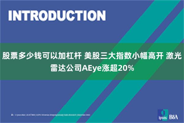 股票多少钱可以加杠杆 美股三大指数小幅高开 激光雷达公司AEye涨超20%
