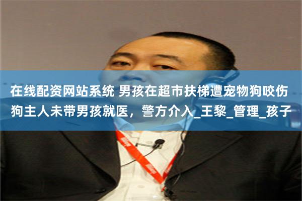 在线配资网站系统 男孩在超市扶梯遭宠物狗咬伤 狗主人未带男孩就医，警方介入_王黎_管理_孩子