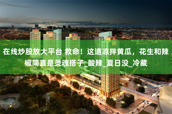 在线炒股放大平台 救命！这道凉拌黄瓜，花生和辣椒简直是灵魂搭子_酸辣_夏日没_冷藏