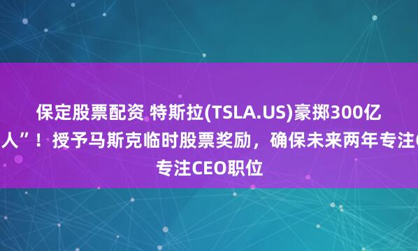 保定股票配资 特斯拉(TSLA.US)豪掷300亿美元“留人”！授予马斯克临时股票奖励，确保未来两年专注CEO职位